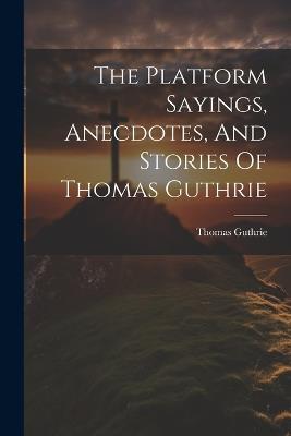 The Platform Sayings, Anecdotes, And Stories Of Thomas Guthrie - Thomas Guthrie - cover