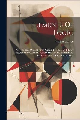 Elements Of Logic: On The Basis Of Lectures By William Barron ... With Large Supplementary Additions, Chiefly From Watts, Abercrombie, Brown, Whately, Mills, And Thomson - William Barron - cover