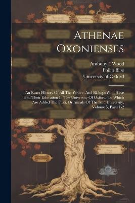 Athenae Oxonienses: An Exact History Of All The Writers And Bishops Who Have Had Their Education In The University Of Oxford. To Which Are Added The Fasti, Or Annals Of The Said University, Volume 5, Parts 1-2 - Anthony À Wood,Philip Bliss - cover