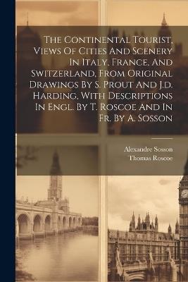 The Continental Tourist, Views Of Cities And Scenery In Italy, France, And Switzerland, From Original Drawings By S. Prout And J.d. Harding, With Descriptions In Engl. By T. Roscoe And In Fr. By A. Sosson - Thomas Roscoe,Alexandre Sosson - cover