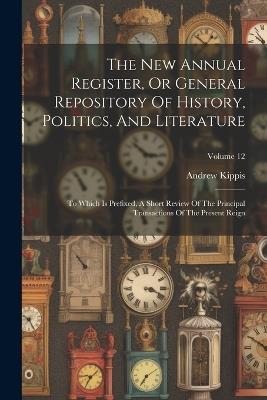 The New Annual Register, Or General Repository Of History, Politics, And Literature: To Which Is Prefixed, A Short Review Of The Principal Transactions Of The Present Reign; Volume 12 - Andrew Kippis - cover