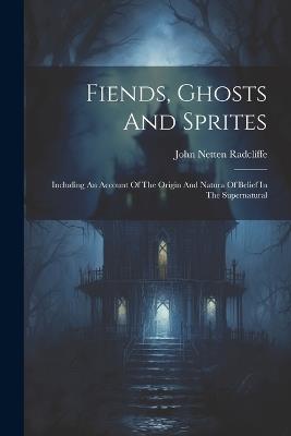 Fiends, Ghosts And Sprites: Including An Account Of The Origin And Natura Of Belief In The Supernatural - John Netten Radclíffe - cover