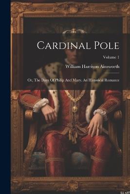 Cardinal Pole: Or, The Days Of Philip And Mary. An Historical Romance; Volume 1 - William Harrison Ainsworth - cover