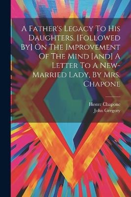 A Father's Legacy To His Daughters. [followed By] On The Improvement Of The Mind [and] A Letter To A New-married Lady, By Mrs. Chapone - John Gregory,Hester Chapone - cover