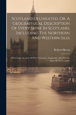 Scotland Delineated, Or, A Geographical Description Of Every Shire In Scotland, Including The Northern And Western Isles: With Some Account Of The Curiosities, Antiquities, And Present State Of The Country - Robert Heron - cover