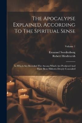 The Apocalypse Explained, According To The Spiritual Sense: In Which Are Revealed The Arcana Which Are Predicted And Have Been Hitherto Deeply Concealed; Volume 1 - Emanuel Swedenborg,Robert Hindmarsh - cover