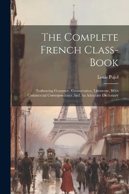 The Complete French Class-book: Embracing Grammar, Conversation, Literature, With Commercial Correspondence And An Adequate Dictionary - Louis Pujol - cover