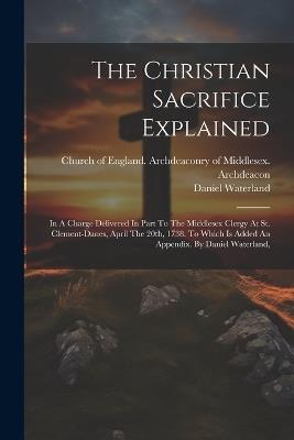 The Christian Sacrifice Explained: In A Charge Delivered In Part To The Middlesex Clergy At St. Clement-danes, April The 20th, 1738. To Which Is Added An Appendix. By Daniel Waterland, - Daniel Waterland - cover