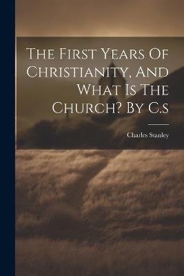 The First Years Of Christianity, And What Is The Church? By C.s - Charles Stanley - cover