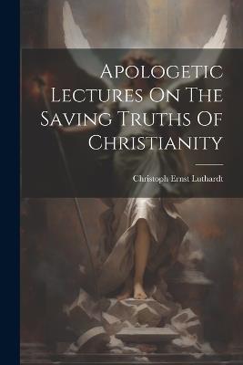 Apologetic Lectures On The Saving Truths Of Christianity - Christoph Ernst Luthardt - cover
