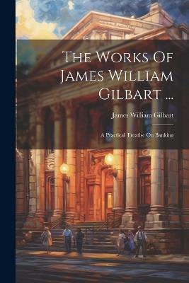 The Works Of James William Gilbart ...: A Practical Treatise On Banking - James William Gilbart - cover