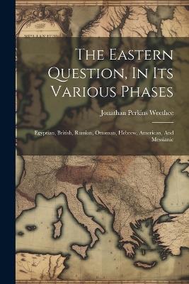 The Eastern Question, In Its Various Phases: Egyptian, British, Russian, Ottoman, Hebrew, American, And Messianic - Jonathan Perkins Weethee - cover