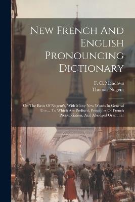 New French And English Pronouncing Dictionary: On The Basis Of Nugent's, With Many New Words In General Use ... To Which Are Prefixed, Principles Of French Pronunciation, And Abridged Grammar - F C Meadows,Thomas Nugent - cover