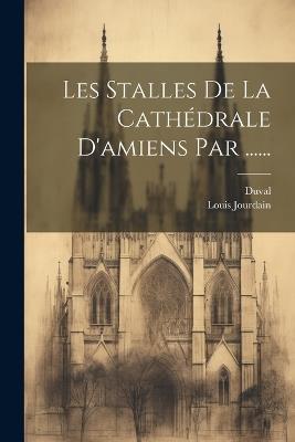 Les Stalles De La Cathédrale D'amiens Par ...... - Louis Jourdain (Chanoine ),Duval ((Chanoine)) - cover