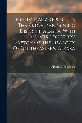 Preliminary Report On The Ketchikan Mining District, Alaska, With An Introductory Sketch Of The Geology Of Southeastern Alaska - Alfred Hulse Brooks - cover