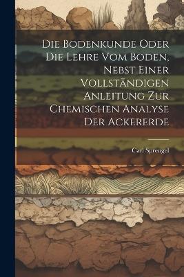Die Bodenkunde Oder Die Lehre Vom Boden, Nebst Einer Vollständigen Anleitung Zur Chemischen Analyse Der Ackererde - Carl Sprengel - cover