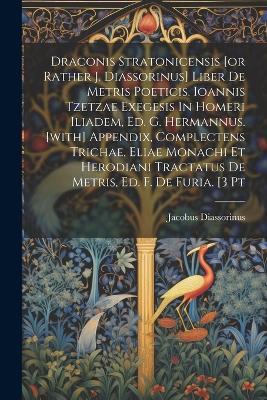 Draconis Stratonicensis [or Rather J. Diassorinus] Liber De Metris Poeticis. Ioannis Tzetzae Exegesis In Homeri Iliadem, Ed. G. Hermannus. [with] Appendix, Complectens Trichae, Eliae Monachi Et Herodiani Tractatus De Metris, Ed. F. De Furia. [3 Pt - Jacobus Diassorinus - cover