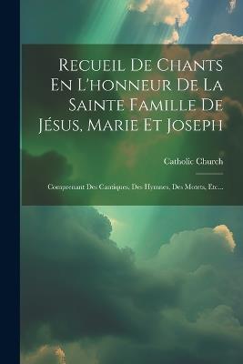 Recueil De Chants En L'honneur De La Sainte Famille De Jésus, Marie Et Joseph: Comprenant Des Cantiques, Des Hymnes, Des Motets, Etc... - Catholic Church - cover