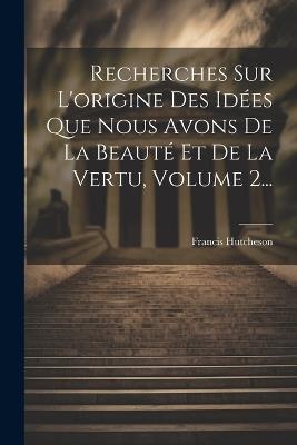 Recherches Sur L'origine Des Idées Que Nous Avons De La Beauté Et De La Vertu, Volume 2... - Francis Hutcheson - cover