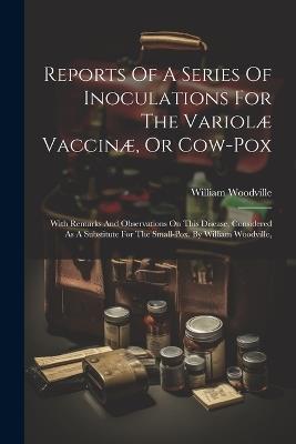 Reports Of A Series Of Inoculations For The Variolæ Vaccinæ, Or Cow-pox: With Remarks And Observations On This Disease, Considered As A Substitute For The Small-pox. By William Woodville, - William Woodville - cover