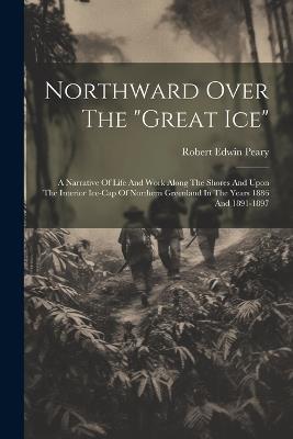 Northward Over The "great Ice": A Narrative Of Life And Work Along The Shores And Upon The Interior Ice-cap Of Northern Greenland In The Years 1886 And 1891-1897 - Robert Edwin Peary - cover