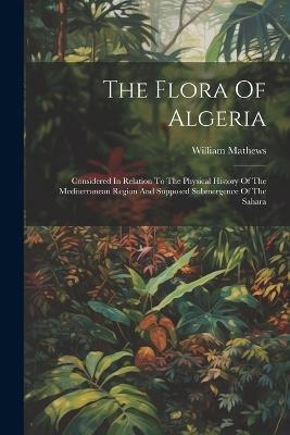 The Flora Of Algeria: Considered In Relation To The Physical History Of The Mediterranean Region And Supposed Submergence Of The Sahara - William Mathews - cover