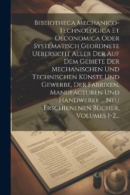 Bibliotheca Mechanico-technologica Et Oeconomica Oder Systematisch Geordnete Uebersicht Aller Der Auf Dem Gebiete Der Mechanischen Und Technischen Künste Und Gewerbe, Der Fabriken, Manufacturen Und Handwerke ... Neu Erschienenen Bücher, Volumes 1-2... - Anonymous - cover