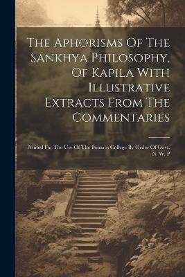 The Aphorisms Of The Sánkhya Philosophy, Of Kapila With Illustrative Extracts From The Commentaries: Printed For The Use Of The Benares College By Order Of Govt. N. W. P - Anonymous - cover