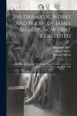 The Dramatic Works And Poems Of James Shirley, Now First Collected: The Grateful Servant. The Traitor. Love's Cruelty. Love In A Maze. The Bird In A Cage. Hyde Park - James Shirley,William Gifford,Alexander Dyce - cover