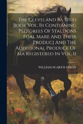 The Cleveland Ba Stud Book Vol. Iii Contianing Pedigrees Of Stallions Foal Mare And Their Producj And The Additional Produce Of Ma Registered In Vol. Ii - William Scarth Dixon - cover