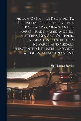 The Law Of France Relating To Industrial Property, Patents, Trade Marks, Merchandise Marks, Trade Names, Models, Patterns, Designs, Wrappers, Prospectuses, Exhibition Rewards And Medals, Unpatented Industrial Secrets, & Colonial, Algerian And - Thomas Barclay - cover