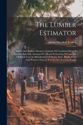 The Lumber Estimator: Board And Surface Measure Contents Of Fractional Sizes Of Lumber, Specially Arranged For Rapid Estimating Of Contents Of Stock Used In Manufacture Of Doors, Sash, Blinds, Door And Window Frames, Interior And Exterior Finish, - James Marshall Leaver - cover