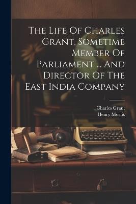 The Life Of Charles Grant, Sometime Member Of Parliament ... And Director Of The East India Company - Henry Morris,Charles Grant - cover