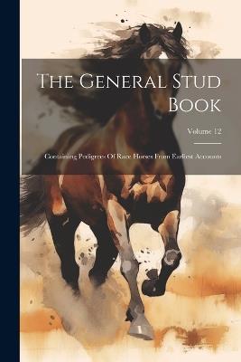 The General Stud Book: Containing Pedigrees Of Race Horses From Earliest Accounts; Volume 12 - Anonymous - cover