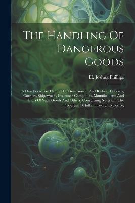 The Handling Of Dangerous Goods: A Handbook For The Use Of Government And Railway Officials, Carriers, Shipowners, Insurance Companies, Manufacturers And Users Of Such Goods And Others, Comprising Notes On The Properties Of Inflammatory, Explosive, - H Joshua Phillips - cover