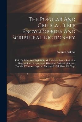 The Popular And Critical Bible Encyclopædia And Scriptural Dictionary: Fully Defining And Explaining All Religious Terms, Including Biographical, Geographical, Historical, Archæological And Doctrinal Themes: Superbly Illustrated With Over 600 Maps - Samuel Fallows (Bp ) - cover