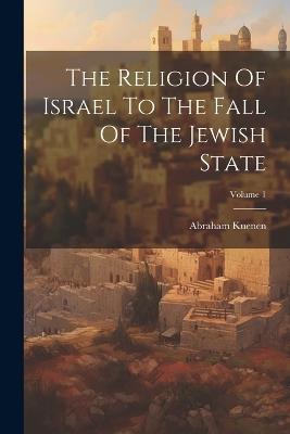 The Religion Of Israel To The Fall Of The Jewish State; Volume 1 - Abraham Kuenen - cover