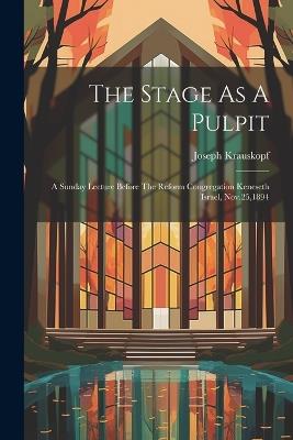 The Stage As A Pulpit: A Sunday Lecture Before The Reform Congregation Keneseth Israel, Nov.25,1894 - Joseph Krauskopf - cover
