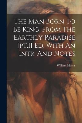 The Man Born To Be King, From The Earthly Paradise [pt.1] Ed. With An Intr. And Notes - William Morris - cover