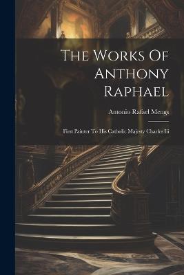 The Works Of Anthony Raphael: First Painter To His Catholic Majesty Charles Iii - Antonio Rafael Mengs - cover