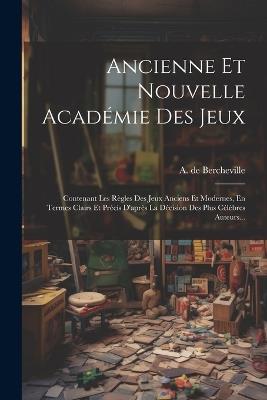 Ancienne Et Nouvelle Académie Des Jeux: Contenant Les Règles Des Jeux Anciens Et Modernes, En Termes Clairs Et Précis D'après La Décision Des Plus Célèbres Auteurs... - A De Bercheville - cover