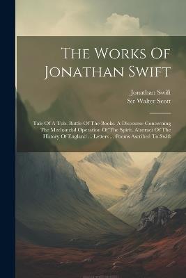 The Works Of Jonathan Swift: Tale Of A Tub. Battle Of The Books. A Discourse Concerning The Mechancial Operation Of The Spirit. Abstract Of The History Of England ... Letters ... Poems Ascribed To Swift - Jonathan Swift - cover