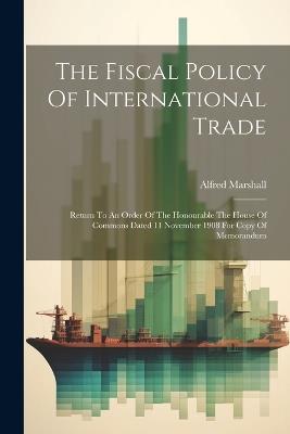 The Fiscal Policy Of International Trade: Return To An Order Of The Honourable The House Of Commons Dated 11 November 1908 For Copy Of Memorandum - Alfred Marshall - cover