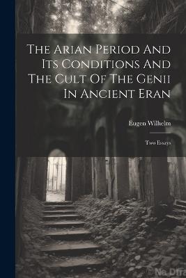 The Arian Period And Its Conditions And The Cult Of The Genii In Ancient Eran: Two Essays - Eugen Wilhelm - cover