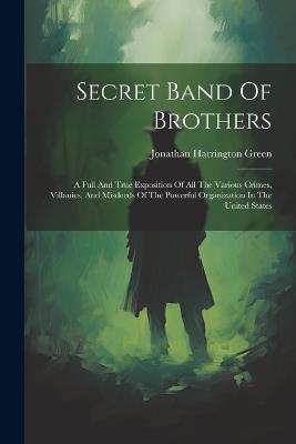 Secret Band Of Brothers: A Full And True Exposition Of All The Various Crimes, Villanies, And Misdeeds Of The Powerful Organization In The United States - Jonathan Harrington Green - cover