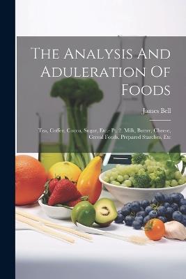 The Analysis And Aduleration Of Foods: Tea, Coffee, Cocoa, Sugar, Etc.- Pt. 2. Milk, Butter, Cheese, Cereal Foods, Prepared Starches, Etc - James Bell - cover