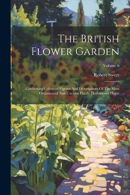 The British Flower Garden: Containing Coloured Figures And Descriptions Of The Most Ornamental And Curious Hardy Herbaceous Plants; Volume 6 - Robert Sweet - cover