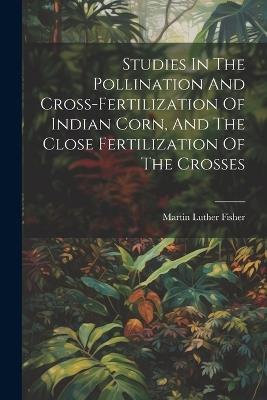 Studies In The Pollination And Cross-fertilization Of Indian Corn, And The Close Fertilization Of The Crosses - Martin Luther Fisher - cover