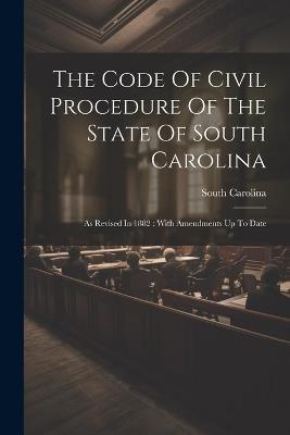 The Code Of Civil Procedure Of The State Of South Carolina: As Revised In 1882: With Amendments Up To Date - South Carolina - cover