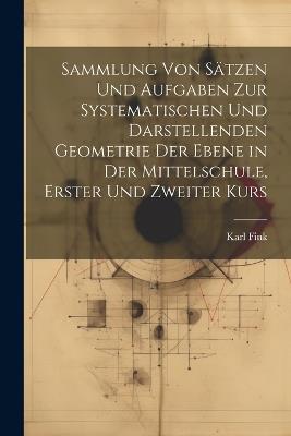 Sammlung von Sätzen und Aufgaben zur Systematischen und Darstellenden Geometrie der Ebene in der Mittelschule, erster und zweiter Kurs - Karl Fink - cover